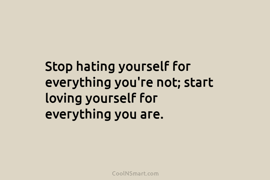 Stop hating yourself for everything you’re not; start loving yourself for everything you are.