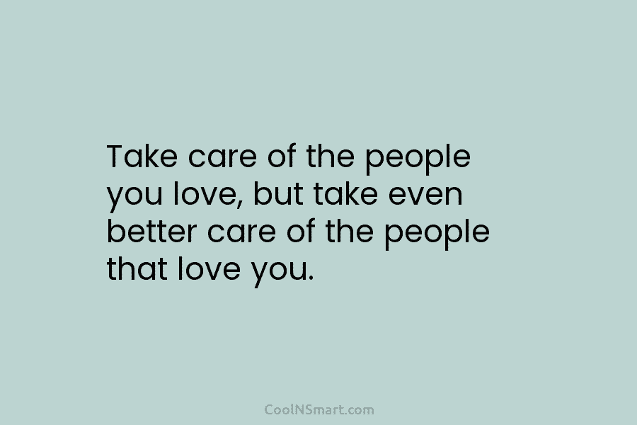 Take care of the people you love, but take even better care of the people that love you.