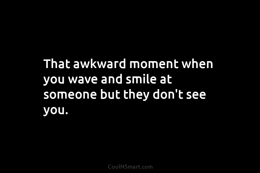 That awkward moment when you wave and smile at someone but they don’t see you.