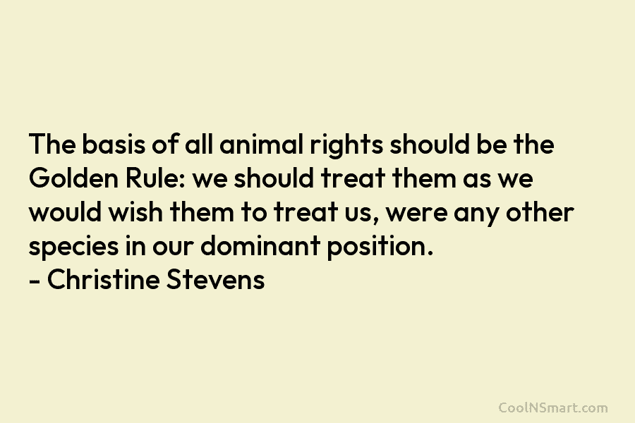 The basis of all animal rights should be the Golden Rule: we should treat them as we would wish them...