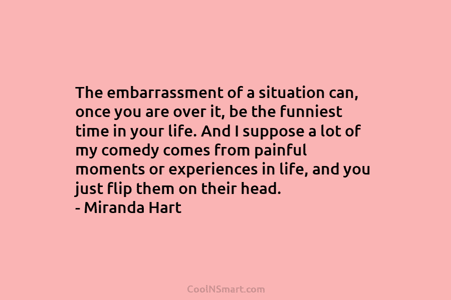 The embarrassment of a situation can, once you are over it, be the funniest time in your life. And I...