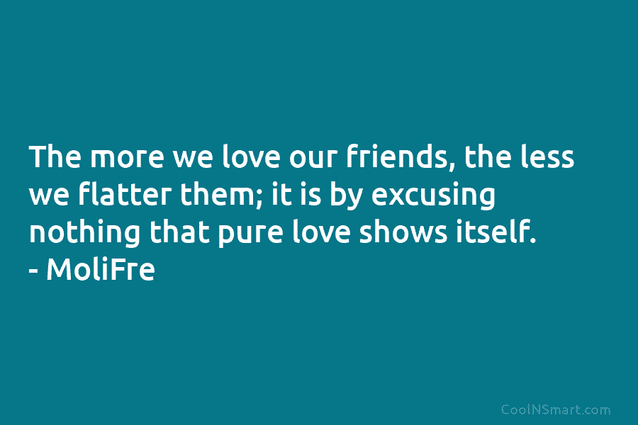 The more we love our friends, the less we flatter them; it is by excusing nothing that pure love shows...