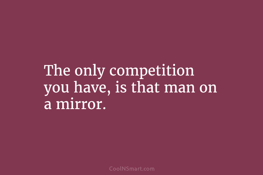 The only competition you have, is that man on a mirror.