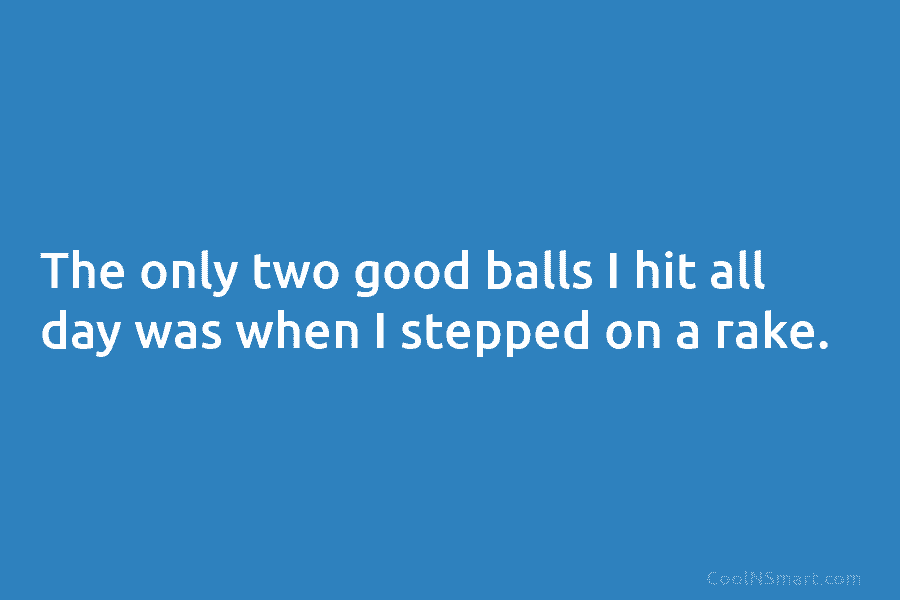 The only two good balls I hit all day was when I stepped on a...