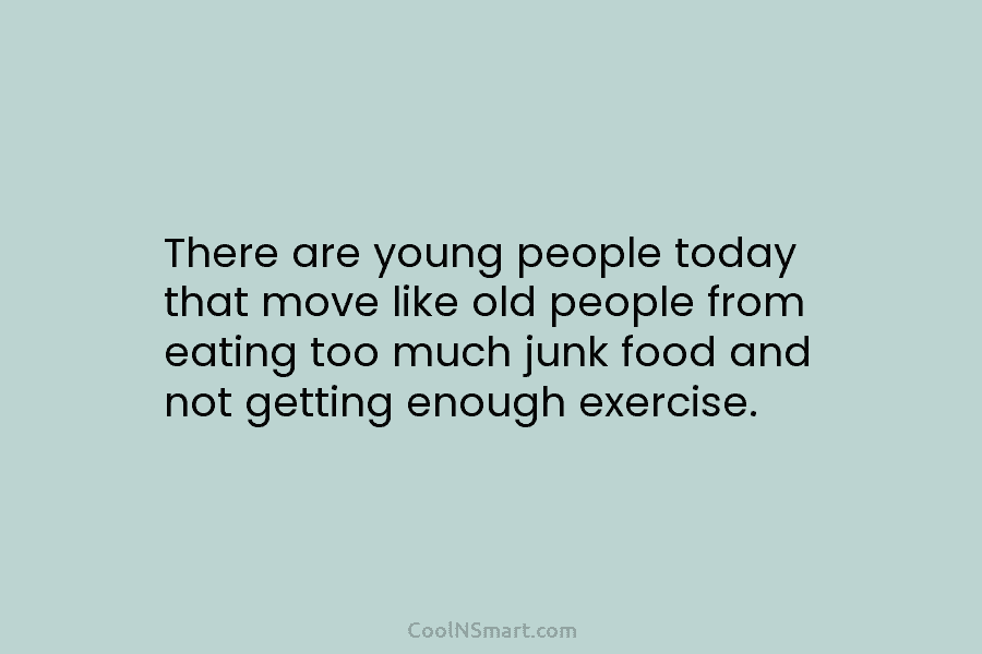 There are young people today that move like old people from eating too much junk food and not getting enough...