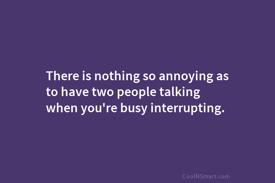 There is nothing so annoying as to have two people talking when you’re busy interrupting.