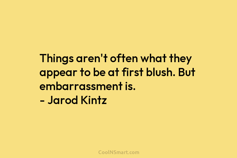 Things aren’t often what they appear to be at first blush. But embarrassment is. – Jarod Kintz