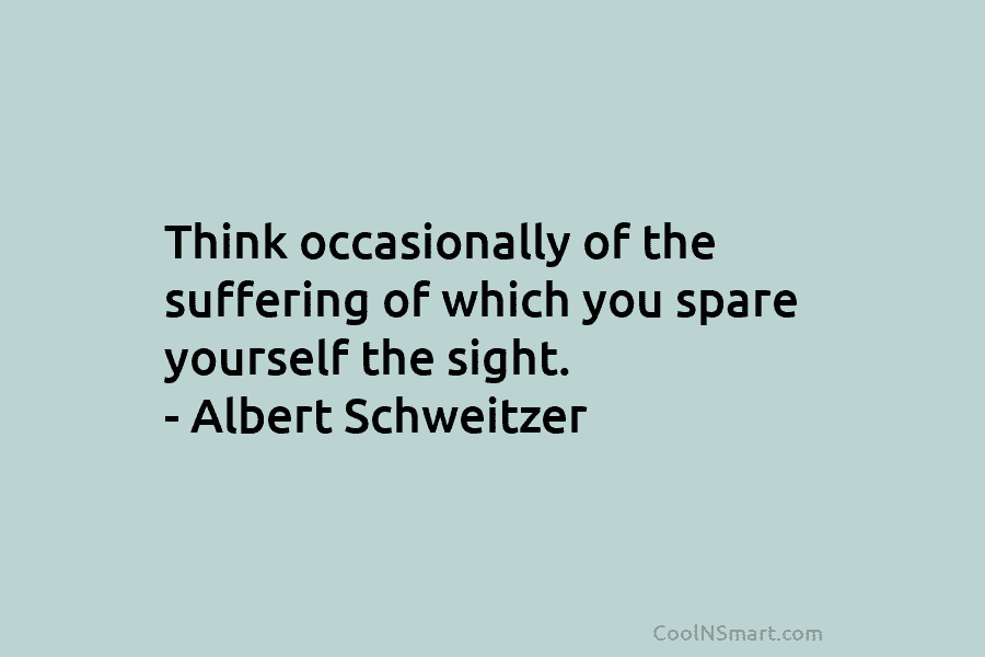 Think occasionally of the suffering of which you spare yourself the sight. – Albert Schweitzer