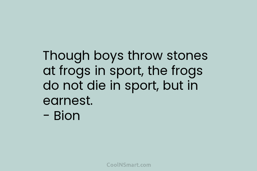 Though boys throw stones at frogs in sport, the frogs do not die in sport, but in earnest. – Bion