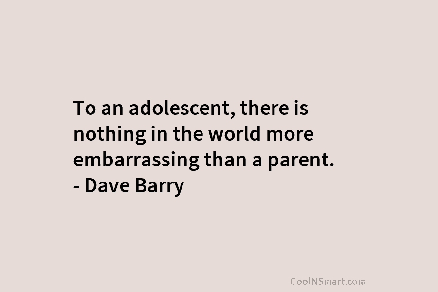 To an adolescent, there is nothing in the world more embarrassing than a parent. – Dave Barry