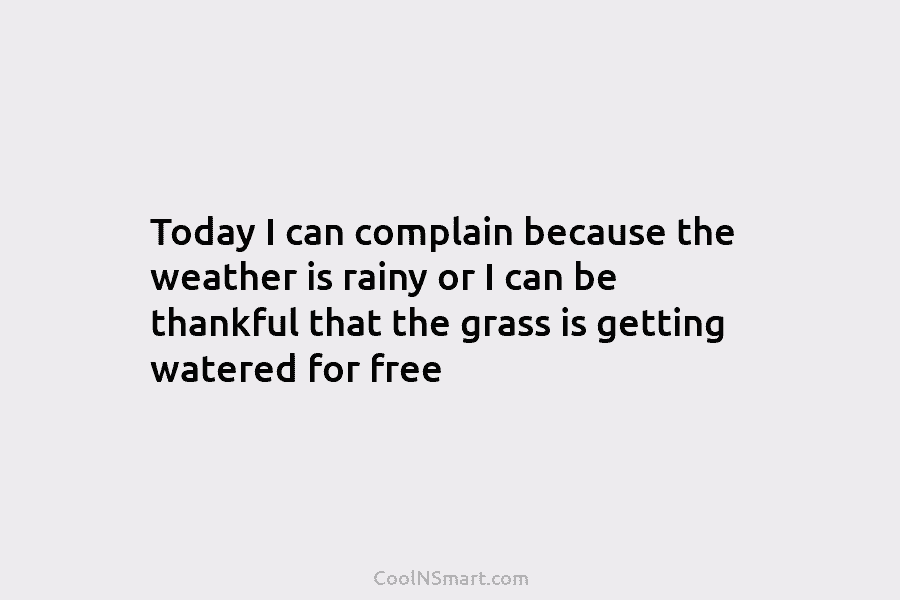 Today I can complain because the weather is rainy or I can be thankful that...