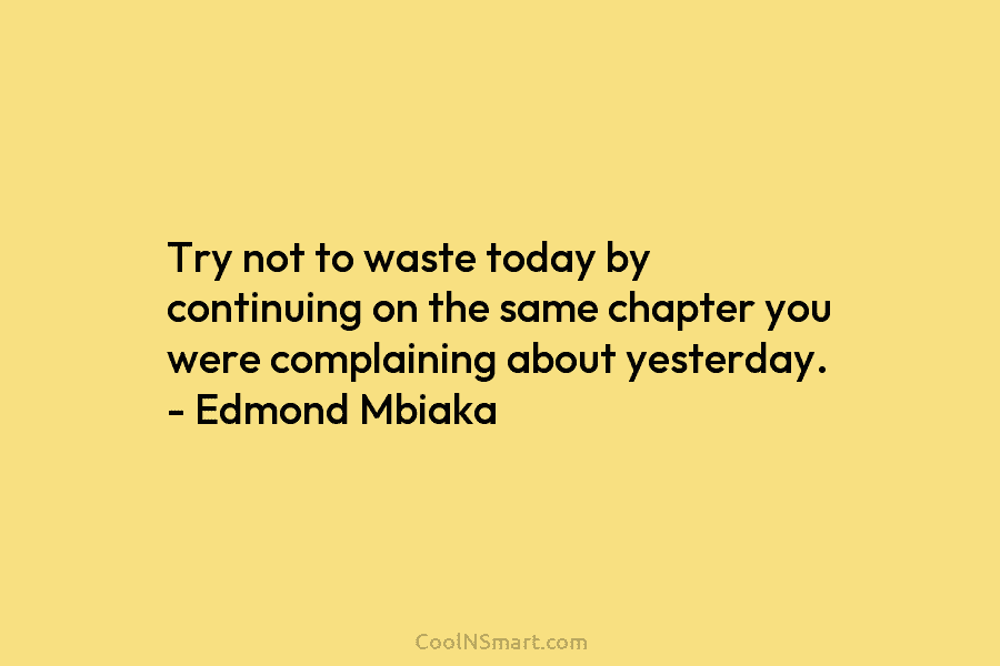 Try not to waste today by continuing on the same chapter you were complaining about yesterday. – Edmond Mbiaka