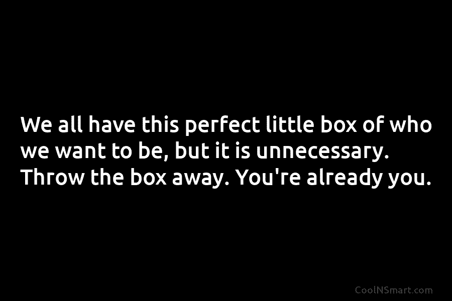 We all have this perfect little box of who we want to be, but it is unnecessary. Throw the box...