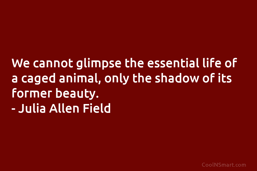 We cannot glimpse the essential life of a caged animal, only the shadow of its former beauty. – Julia Allen...