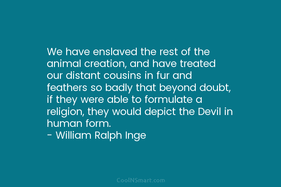 We have enslaved the rest of the animal creation, and have treated our distant cousins in fur and feathers so...