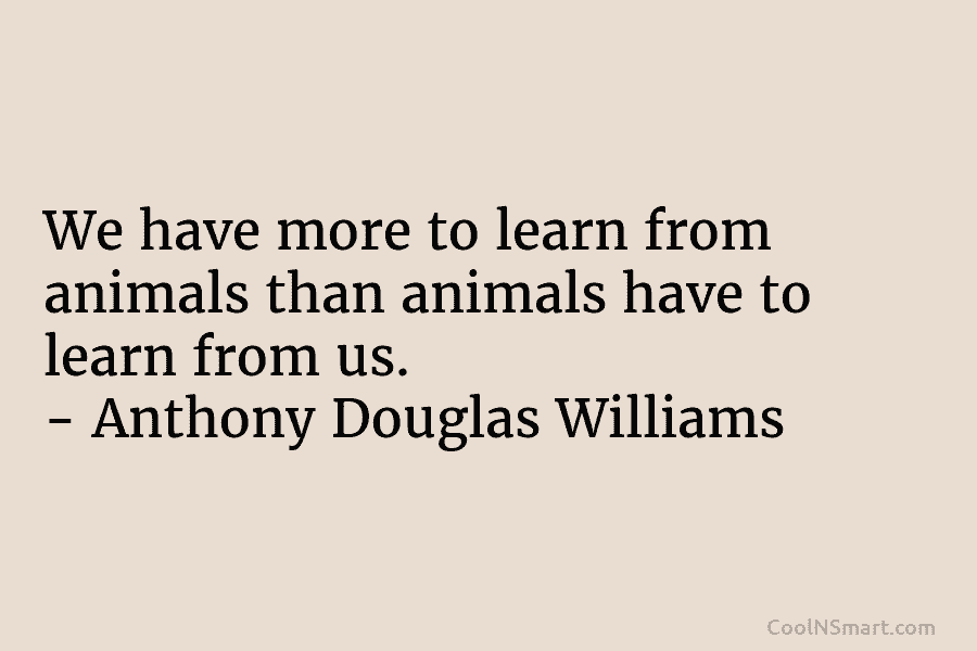 We have more to learn from animals than animals have to learn from us. – Anthony Douglas Williams