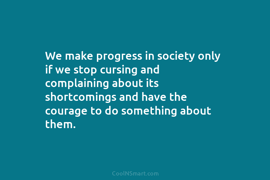 We make progress in society only if we stop cursing and complaining about its shortcomings and have the courage to...