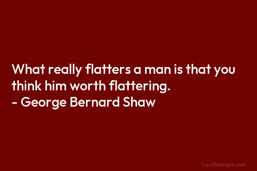 What really flatters a man is that you think him worth flattering. – George Bernard Shaw