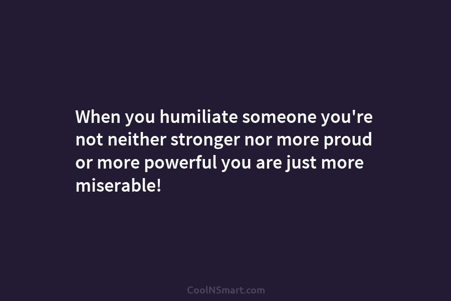 When you humiliate someone you’re not neither stronger nor more proud or more powerful you...