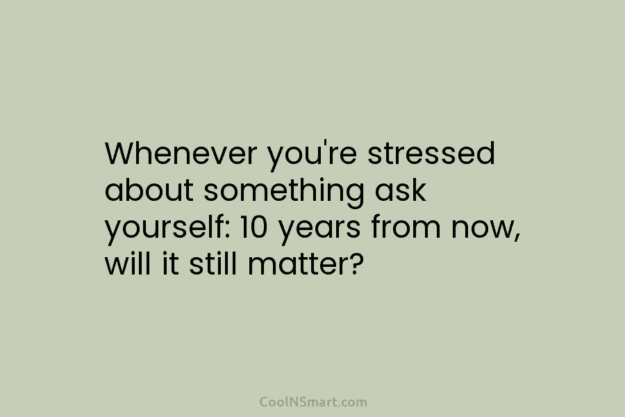 Whenever you’re stressed about something ask yourself: 10 years from now, will it still matter?