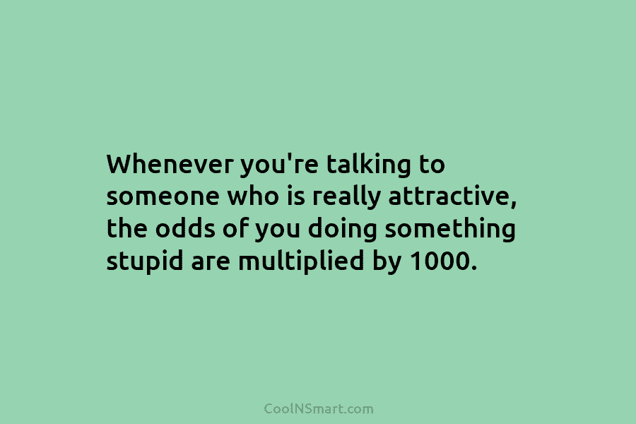Whenever you’re talking to someone who is really attractive, the odds of you doing something stupid are multiplied by 1000.