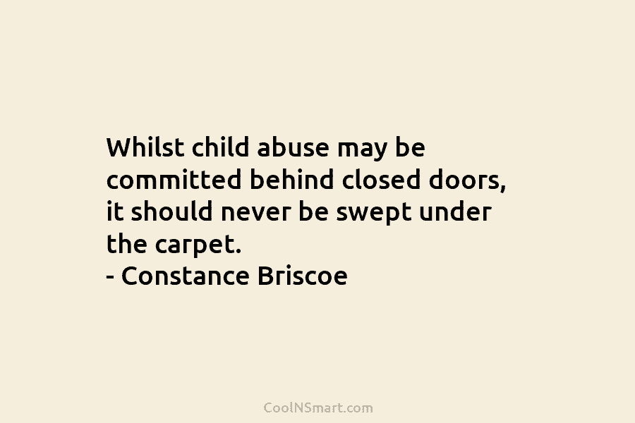 Whilst child abuse may be committed behind closed doors, it should never be swept under the carpet. – Constance Briscoe