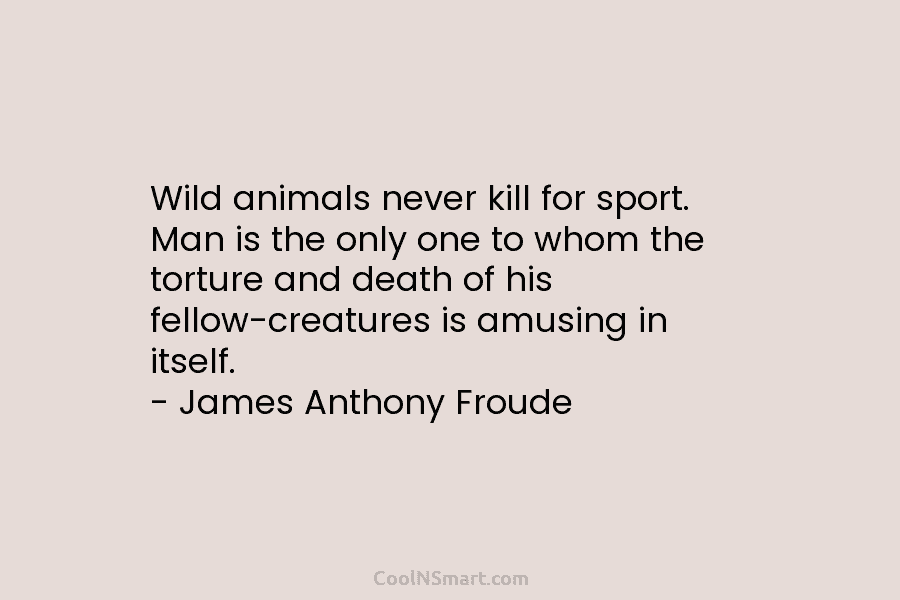 Wild animals never kill for sport. Man is the only one to whom the torture and death of his fellow-creatures...