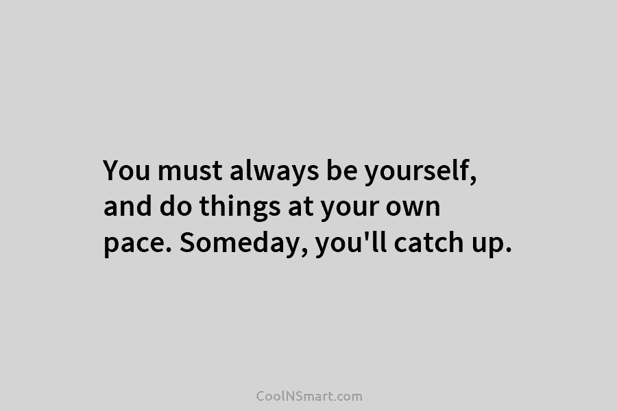 You must always be yourself, and do things at your own pace. Someday, you’ll catch...
