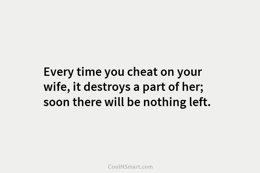 Every time you cheat on your wife, it destroys a part of her; soon there will be nothing left.