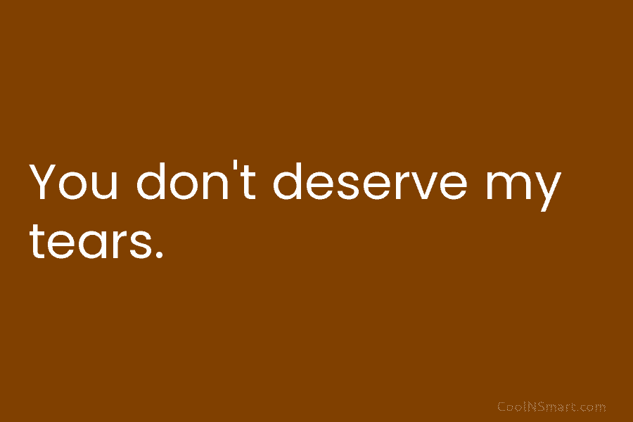 You don’t deserve my tears.