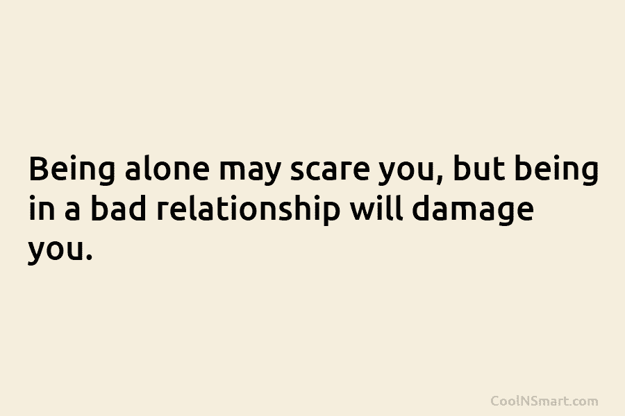 Being alone may scare you, but being in a bad relationship will damage you.