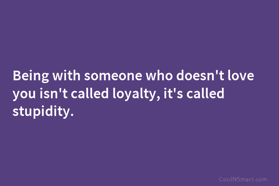 Being with someone who doesn’t love you isn’t called loyalty, it’s called stupidity.