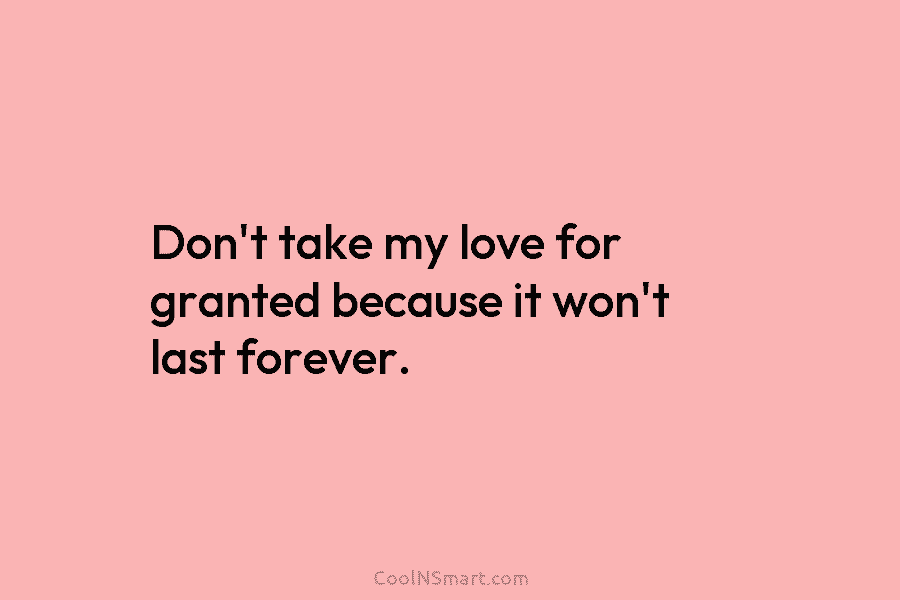 Don’t take my love for granted because it won’t last forever.