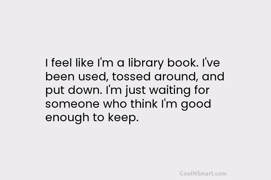 I feel like I’m a library book. I’ve been used, tossed around, and put down....