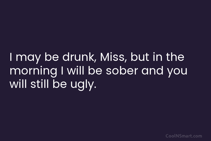I may be drunk, Miss, but in the morning I will be sober and you will still be ugly.