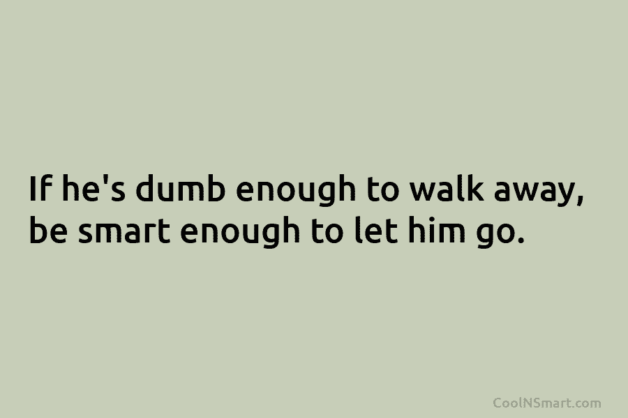 If he’s dumb enough to walk away, be smart enough to let him go.