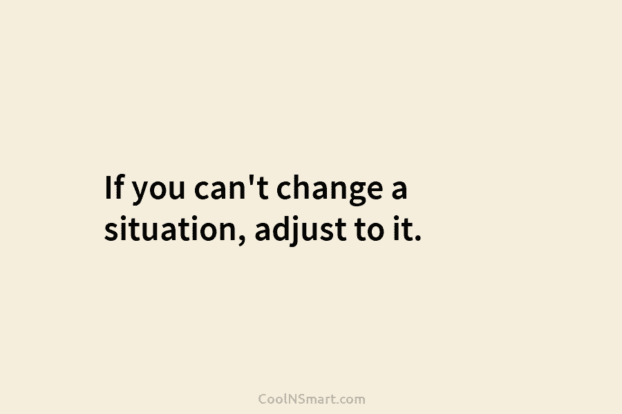 If you can’t change a situation, adjust to it.