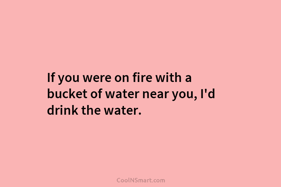 If you were on fire with a bucket of water near you, I’d drink the water.