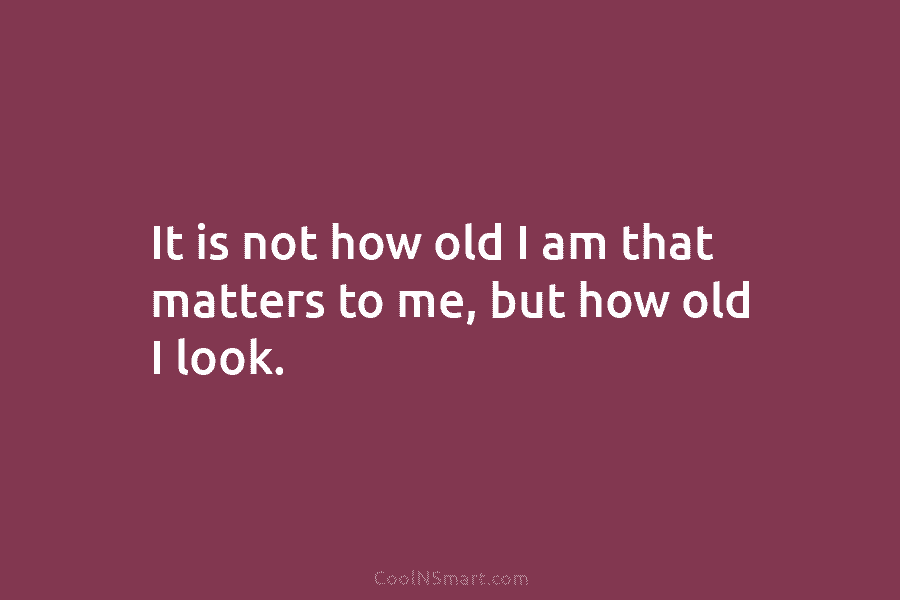 It is not how old I am that matters to me, but how old I...