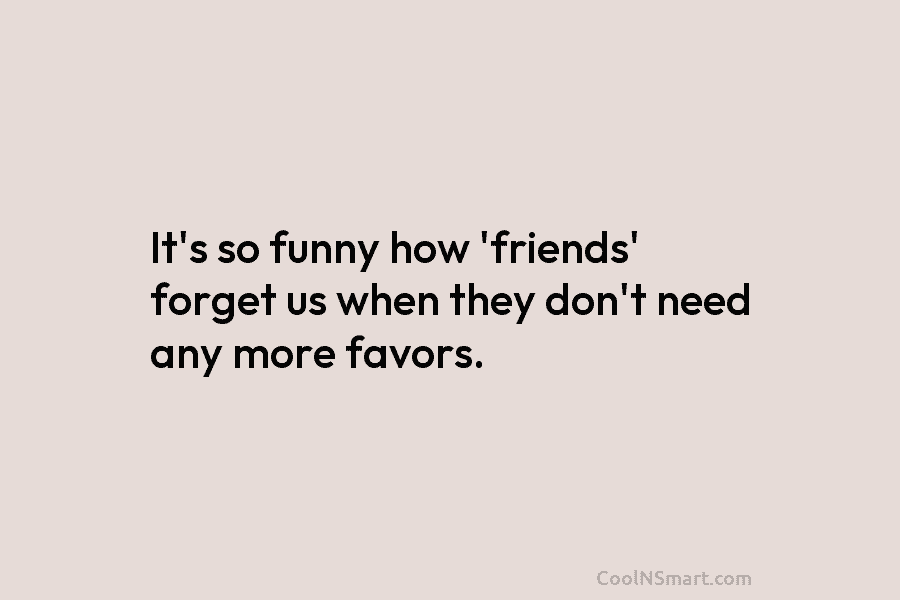 It’s so funny how ‘friends’ forget us when they don’t need any more favors.
