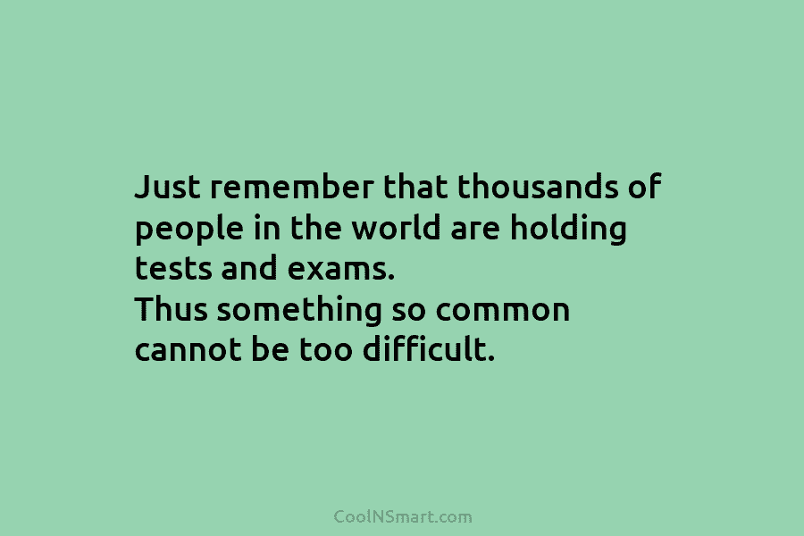 Just remember that thousands of people in the world are holding tests and exams. Thus...