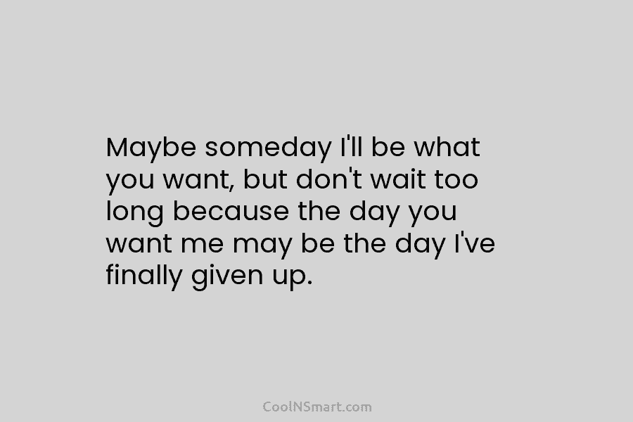 Maybe someday I’ll be what you want, but don’t wait too long because the day...