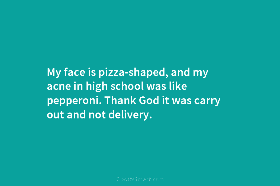 My face is pizza-shaped, and my acne in high school was like pepperoni. Thank God...