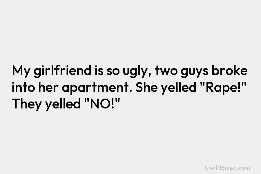 My girlfriend is so ugly, two guys broke into her apartment. She yelled “Rape!” They yelled “NO!”