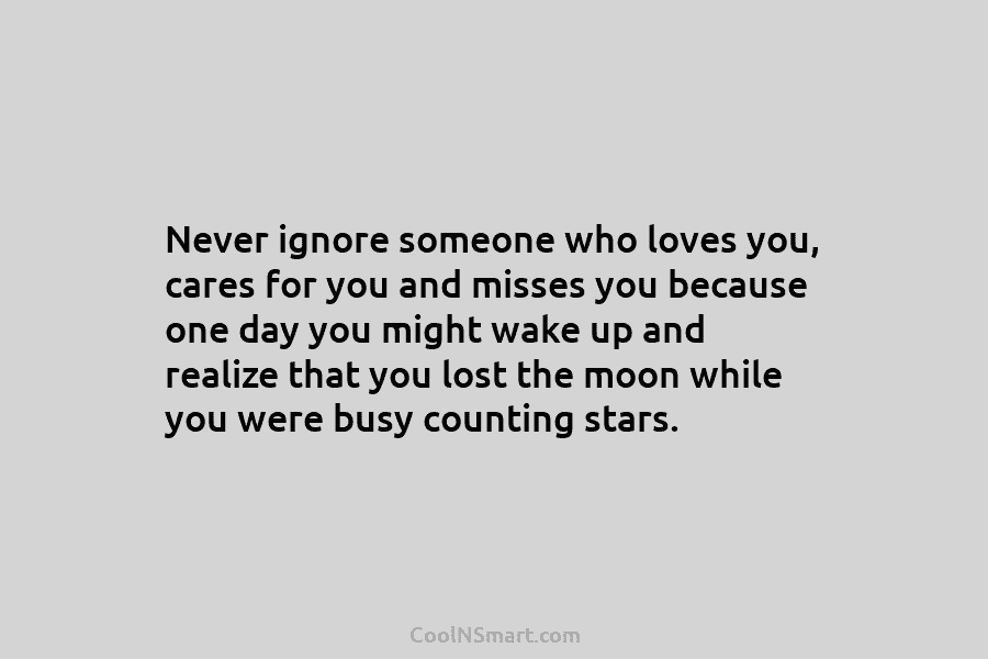 Never ignore someone who loves you, cares for you and misses you because one day you might wake up and...