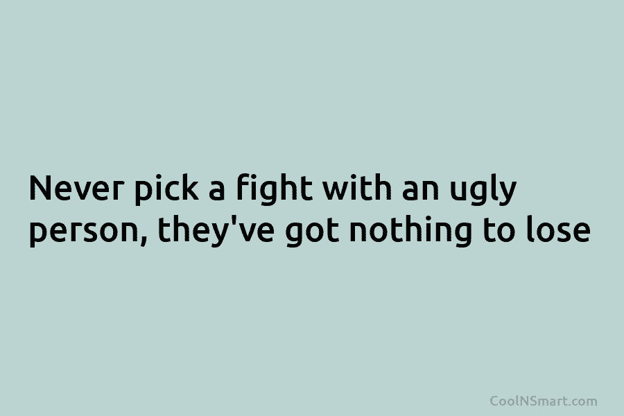 Never pick a fight with an ugly person, they’ve got nothing to lose