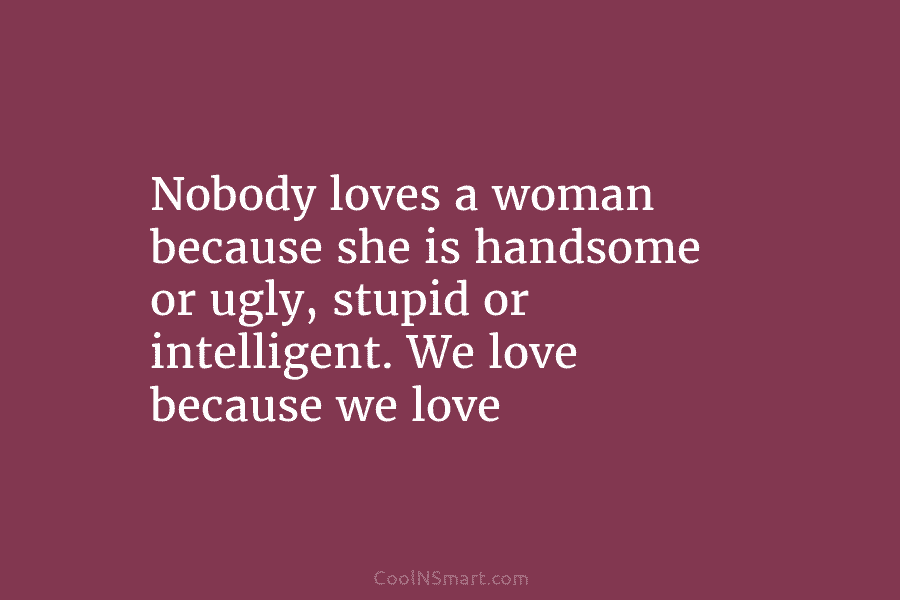 Nobody loves a woman because she is handsome or ugly, stupid or intelligent. We love because we love