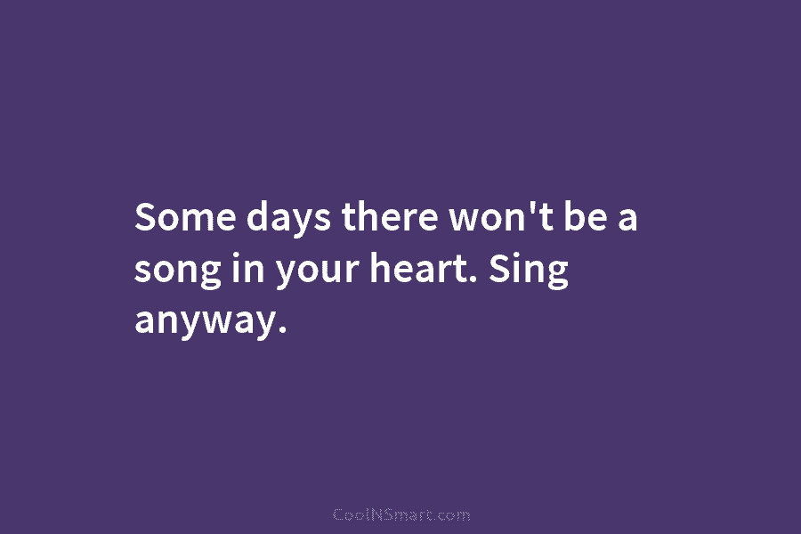 Some days there won’t be a song in your heart. Sing anyway.