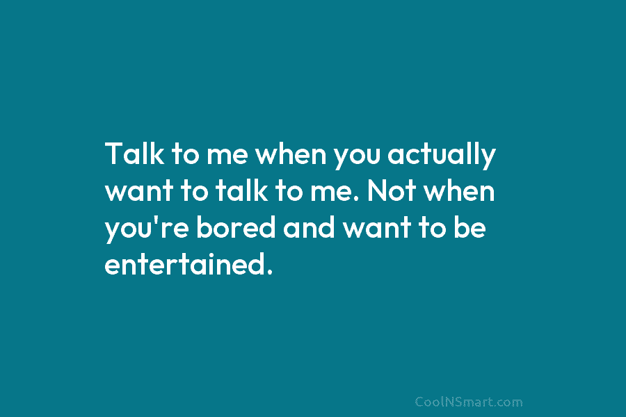 Talk to me when you actually want to talk to me. Not when you’re bored...