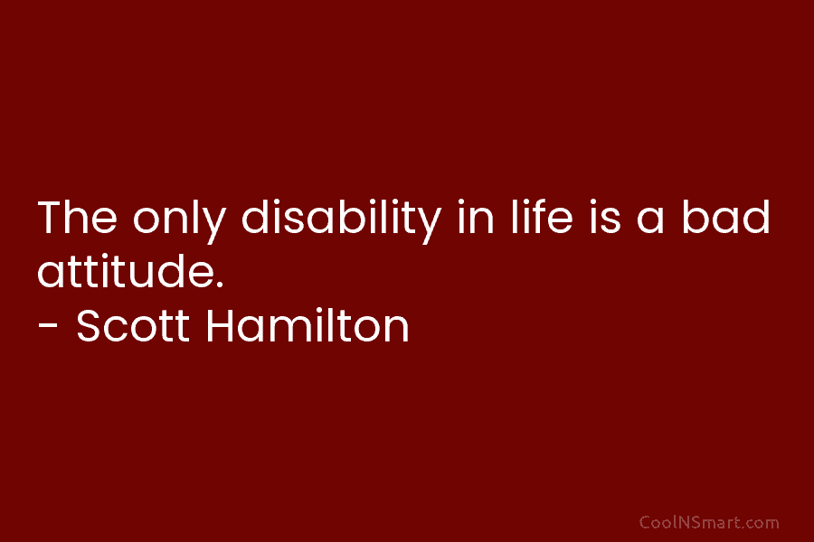 The only disability in life is a bad attitude. – Scott Hamilton